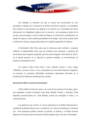 Sin embargo, la represión con que se encaró esta movilización no tuvo
precedentes, liderado por el general de la primera división de ejército, el comandante
Silva Renard el cual amenazó con disparar si los obreros no se marchaban del centro
educacional, los trabajadores optaron por no moverse y por permanecer dentro de la
escuela, ante tal negativa se dio la orden de disparar en contra de los manifestantes, en
donde las mujeres y niños también participaban de la huelga. Aún no hay acuerdo sobre
el número de víctimas, aunque nadie duda de la singular magnitud de la matanza.


       El historiador Julio Pinto aduce que la desmesura entre estímulo y respuesta
reflejaría el indesmentible temor que las conductas más racionales y pacificas del
movimiento obrero lograron engendrar entre las clases dirigentes. Para finales de 1907 y
en la década posterior no se aprecian ni grandes estallidos, ni movilizaciones de
auténtica trascendencia social.


       Los autores, Sofía Correa Sutil y otros, Mariana Aylwin y otros, Sergio
Villalobos y Gazmuri, Krebs y otros, concuerdan con estos datos históricos, llegando a
un consenso se suscitaron dificultades económicas importantes derivando en la
proliferación de diferentes manifestaciones sociales.


Inserción de chile en contexto internacional


       Chile imitaba la forma de actuar y de vestir de las potencias de Europa, países,
que manejaban el poder económico como Gran Bretaña, Francia y Alemania. Chile
dependía económicamente de        Gran Bretaña, nación que manejaba el salitre y su
comercialización.


       Los gobiernos que vivieron la mayor experiencia en el ámbito internacional es
el gobierno de Ramón Barros Luco y el gobierno de Juan Luis Sanfuentes, el primero
con vasta experiencia política, durante su período, el cohecho y el fraude electoral
llegaron a tal extremo que fue necesario reformar algunas leyes. Por esto, el Presidente
 