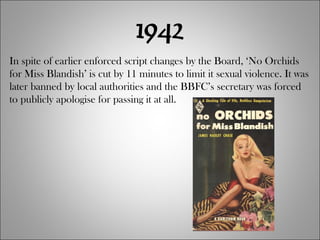 1942 In spite of earlier enforced script changes by the Board, ‘No Orchids for Miss Blandish’ is cut by 11 minutes to limit it sexual violence. It was later banned by local authorities and the BBFC’s secretary was forced to publicly apologise for passing it at all. 