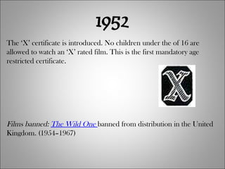 1952 The ‘X’ certificate is introduced. No children under the of 16 are allowed to watch an ‘X’ rated film. This is the first mandatory age restricted certificate. Films banned:  The Wild One   banned from distribution in the United Kingdom. (1954–1967) 