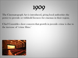 1909 The Cinematograph Act is introduced, giving local authorities the power to provide or withhold licences for cinemas in their region. Chief Constables show concern that growth in juvenile crime is due to the increase of ‘crime films.’ 