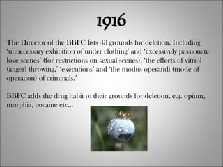 1916 The Director of the BBFC lists 43 grounds for deletion. Including ‘unnecessary exhibition of under clothing’ and ‘excessively passionate love scenes’ (for restrictions on sexual scenes), ‘the effects of vitriol (anger) throwing,’ ‘executions’ and ‘the modus operandi (mode of operation) of criminals.’ BBFC adds the drug habit to their grounds for deletion, e.g. opium, morphia, cocaine etc... 