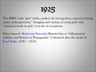 1925 The BBFC adds ‘girls’ clothes pulled off, leaving them exposed wearing scanty undergarments,’ ‘drugging and ruining of young girls’ and ‘criminal assault on girls’ to its list of exceptions. Films banned:  Battleship Potemkin  Banned due to "inflammatory subtitles and Bolshevist Propaganda". Unbanned after the death of  Josef Stalin . (1925 – 1954) 