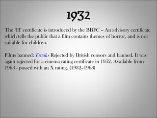 1932 The ‘H’ certificate is introduced by the BBFC – An advisory certificate which tells the public that a film contains themes of horror, and is not suitable for children. Films banned:  Freaks  Rejected by British censors and banned. It was again rejected for a cinema rating certificate in 1952. Available from 1963 - passed with an X rating. (1932–1963) 