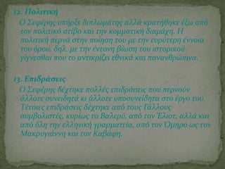 12. Πολιτική
Ο ΢εφϋρησ υπόρξε διπλωμϊτησ αλλϊ κρατόθηκε ϋξω από
τον πολιτικό ςτύβο και την κομματικό διαμϊχη. Η
πολιτικό περνϊ ςτην πούηςη του με την ευρύτερη ϋννοια
του όρου, δηλ. με την ϋντονη βύωςη του ιςτορικού
γύγνεςθαι που το αντικρύζει εθνικϊ και πανανθρώπινα.
13. Επιδράςεισ
Ο ΢εφϋρησ δϋχτηκε πολλϋσ επιδρϊςεισ που περνούν
ϊλλοτε ςυνειδητϊ κι ϊλλοτε υποςυνεύδητα ςτο ϋργο του.
Σϋτοιεσ επιδρϊςεισ δϋχτηκε από τουσ Γϊλλουσ
ςυμβολιςτϋσ, κυρύωσ το Βαλερύ, από τον Έλιοτ, αλλϊ και
από όλη την ελληνικό γραμματεύα, από τον Όμηρο ωσ τον
Μακρυγιϊννη και τον Καβϊφη.
 