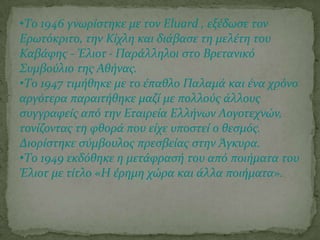 •Σο 1946 γνωρύςτηκε με τον Eluard , εξϋδωςε τον
Ερωτόκριτο, την Κύχλη και διϊβαςε τη μελϋτη του
Καβϊφησ - Έλιοτ · Παρϊλληλοι ςτο Βρετανικό
΢υμβούλιο τησ Αθόνασ.
•Σο 1947 τιμόθηκε με το ϋπαθλο Παλαμϊ και ϋνα χρόνο
αργότερα παραιτόθηκε μαζύ με πολλούσ ϊλλουσ
ςυγγραφεύσ από την Εταιρεύα Ελλόνων Λογοτεχνών,
τονύζοντασ τη φθορϊ που εύχε υποςτεύ ο θεςμόσ.
Διορύςτηκε ςύμβουλοσ πρεςβεύασ ςτην Άγκυρα.
•Σο 1949 εκδόθηκε η μετϊφραςό του από ποιόματα του
Έλιοτ με τύτλο «Η ϋρημη χώρα και ϊλλα ποιόματα».
 