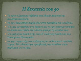  Σο 1950 ο ΢εφϋρησ ταξύδεψε ςτη Μικρϊ Αςύα και την
Κωνςταντινούπολη.
 Σο 1951 διορύςτηκε ςύμβουλοσ ςτην πρεςβεύα του Λονδύνου.
 Σο 1952 μετατϋθηκε ςτη Βηρυτό και το 1953 πραγματοπούηςε
το πρώτο του ταξύδι ςτην Κύπρο μαζύ με τη γυναύκα του.
 Σο 1956 ϋγινε διευθυντόσ ςτην Β’ Πολιτικό Διεύθυνςη του
Τπουργεύου Εξωτερικών.
 το 1957 ςυμμετεύχε ςτη ςυζότηςη για το Κυπριακό ςτη Νϋα
Τόρκη. Σότε διορύςτηκε πρεςβευτόσ ςτο Λονδύνο, όπου
παρϋμεινε ωσ το 1962.
 