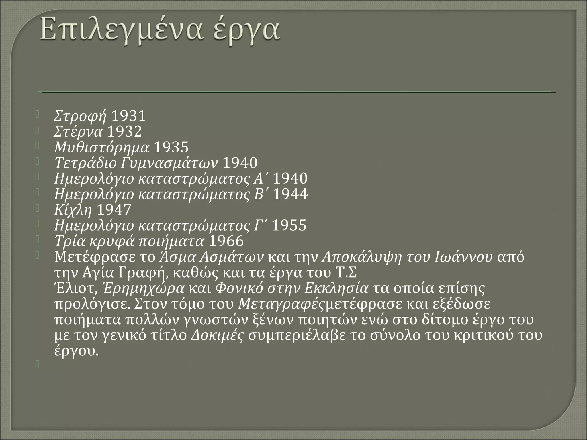 












Στροφή 1931
Στέρνα 1932
Μυθιστόρημα 1935
Τετράδιο Γυμνασμάτων 1940
Ημερολόγιο καταστρώματος Α΄ 1940
Ημερολόγιο καταστρώματος Β΄ 1944
Κίχλη 1947
Ημερολόγιο καταστρώματος Γ΄ 1955
Τρία κρυφά ποιήματα 1966
Μετέφρασε το Άσμα Ασμάτων και την Αποκάλυψη του Ιωάννου από 
την Αγία Γραφή, καθώς και τα έργα του Τ.Σ 
Έλιοτ, Έρημηχώρα και Φονικό στην Εκκλησία τα οποία επίσης 
προλόγισε. Στον τόμο του Μεταγραφέςμετέφρασε και εξέδωσε 
ποιήματα πολλών γνωστών ξένων ποιητών ενώ στο δίτομο έργο του 
με τον γενικό τίτλο Δοκιμές συμπεριέλαβε το σύνολο του κριτικού του 
έργου.

 