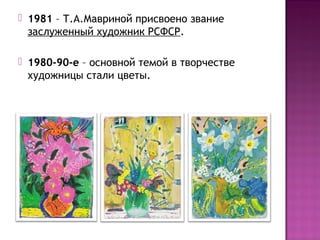  1981 – Т.А.Мавриной присвоено звание
заслуженный художник РСФСР.
 1980-90-е – основной темой в творчестве
художницы стали цветы.
 