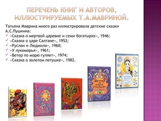 Татьяна Маврина много раз иллюстрировала детские сказки
А.С.Пушкина:
 «Сказка о мертвой царевне и семи богатырях», 1946;
 «Сказка о царе Салтане», 1952;
 «Руслан и Людмила», 1960;
 «У лукоморья», 1961;
 «Ветер по морю гуляет», 1974;
 «Сказка о золотом петушке», 1982.
 