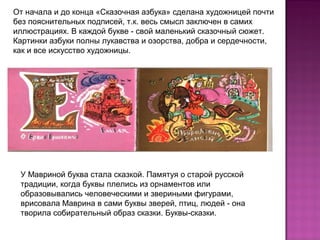 От начала и до конца «Сказочная азбука» сделана художницей почти
без пояснительных подписей, т.к. весь смысл заключен в самих
иллюстрациях. В каждой букве - свой маленький сказочный сюжет.
Картинки азбуки полны лукавства и озорства, добра и сердечности,
как и все искусство художницы.
У Мавриной буква стала сказкой. Памятуя о старой русской
традиции, когда буквы плелись из орнаментов или
образовывались человеческими и звериными фигурами,
врисовала Маврина в сами буквы зверей, птиц, людей - она
творила собирательный образ сказки. Буквы-сказки.
 