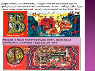 Маврина не только поместила в буквы сюжеты сказок, самые
любимые она нарисовала в виде больших панно.
Добро-любовь, зло-ненависть, - эти два главных всемирных чувства
пройдут у художницы через все рисованные сказки; о победе добра будет
говорить сам торжественный, жизнеутверждающий, весёлый цвет букв.
 