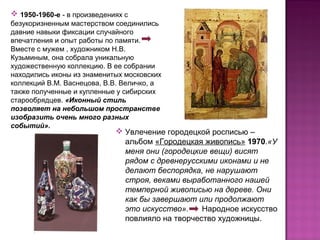  Увлечение городецкой росписью –
альбом «Городецкая живопись» 1970.«У
меня они (городецкие вещи) висят
рядом с древнерусскими иконами и не
делают беспорядка, не нарушают
строя, веками выработанного нашей
темперной живописью на дереве. Они
как бы завершают или продолжают
это искусство». Народное искусство
повлияло на творчество художницы.
 1950-1960-е - в произведениях с
безукоризненным мастерством соединились
давние навыки фиксации случайного
впечатления и опыт работы по памяти.
Вместе с мужем , художником Н.В.
Кузьминым, она собрала уникальную
художественную коллекцию. В ее собрании
находились иконы из знаменитых московских
коллекций В.М. Васнецова, В.В. Величко, а
также полученные и купленные у сибирских
старообрядцев. «Иконный стиль
позволяет на небольшом пространстве
изобразить очень много разных
событий».
 