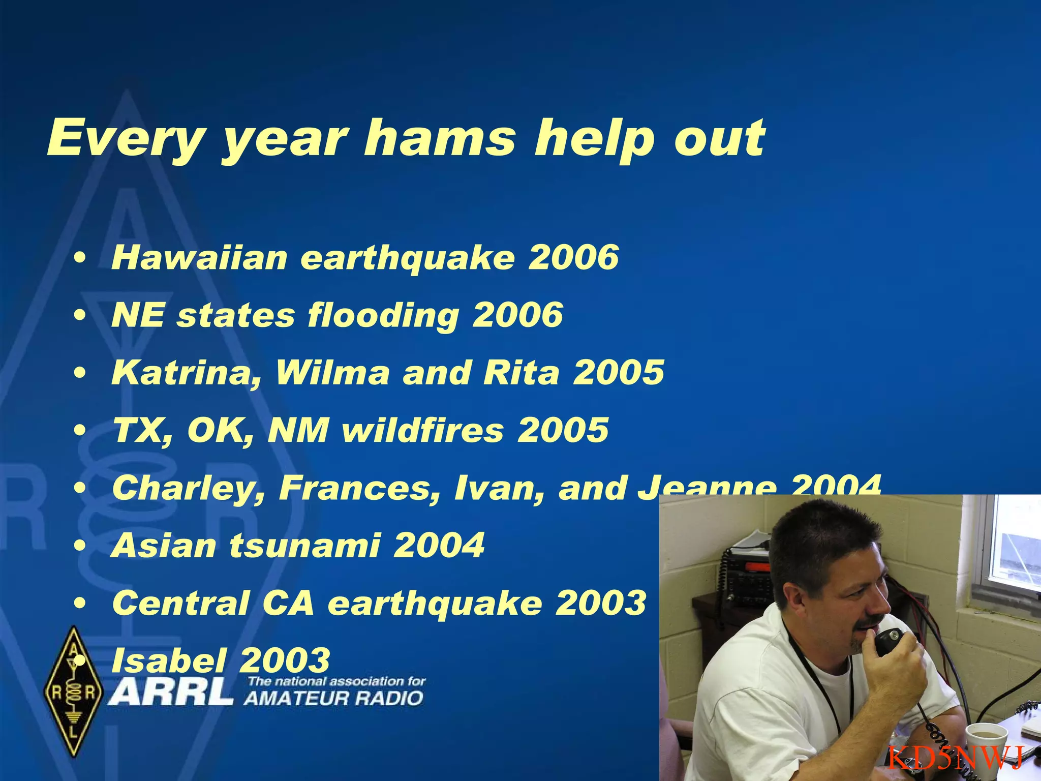 Every year hams help out Hawaiian earthquake 2006 NE states flooding 2006 Katrina, Wilma and Rita 2005 TX, OK, NM wildfires 2005 Charley, Frances, Ivan, and Jeanne 2004 Asian tsunami 2004 Central CA earthquake 2003 Isabel 2003 KD5NWJ 