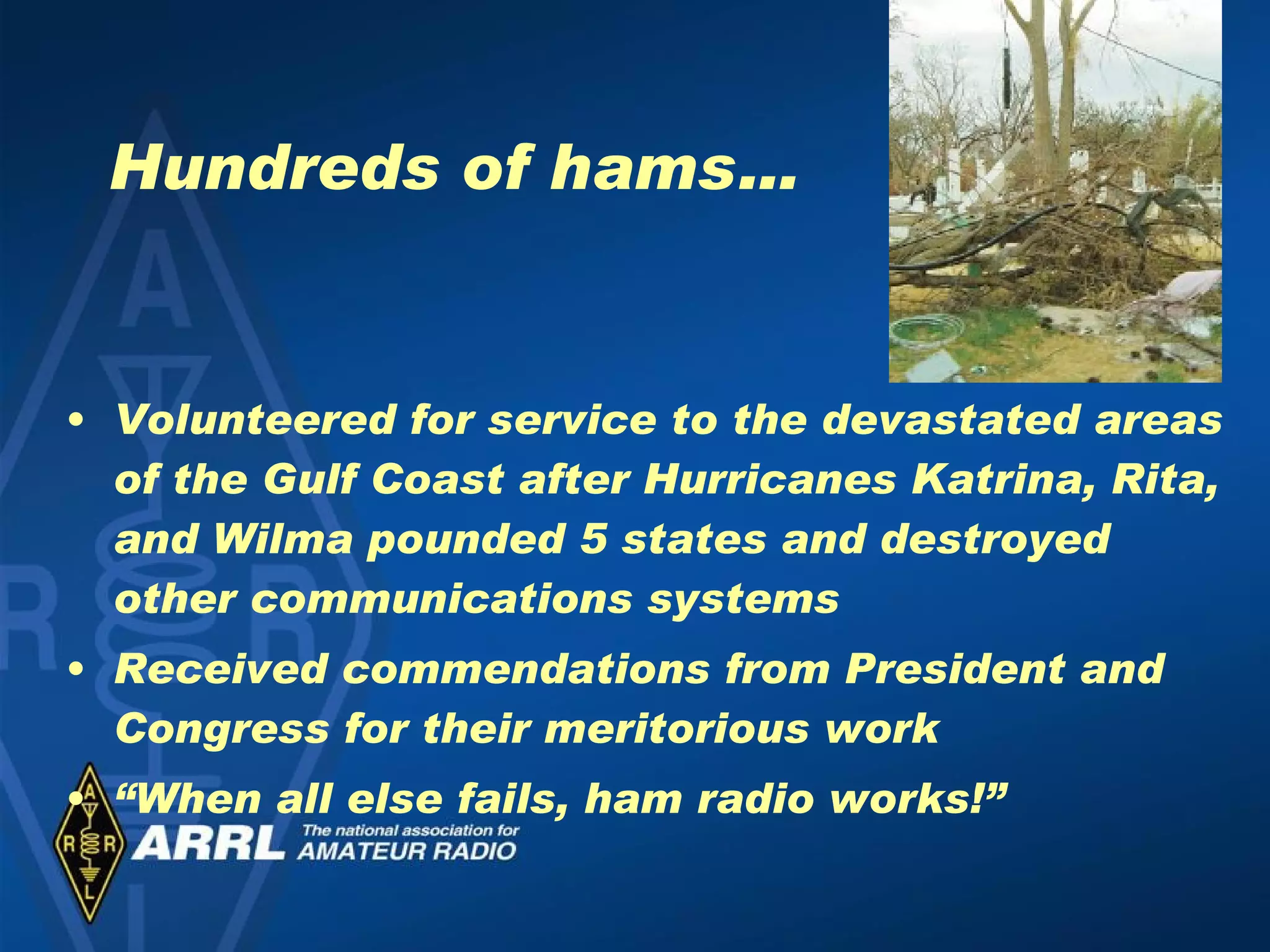 Hundreds of hams… Volunteered for service to the devastated areas of the Gulf Coast after Hurricanes Katrina, Rita, and Wilma pounded 5 states and destroyed other communications systems Received commendations from President and Congress for their meritorious work “ When all else fails, ham radio works!” 
