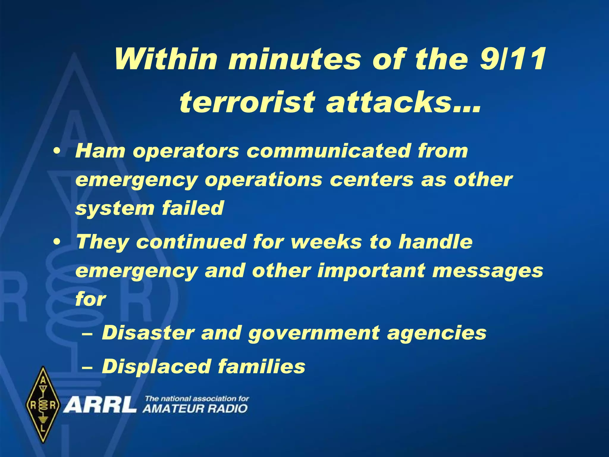 Within minutes of the 9/11 terrorist attacks… Ham operators communicated from emergency operations centers as other system failed They continued for weeks to handle emergency and other important messages for Disaster and government agencies Displaced families 