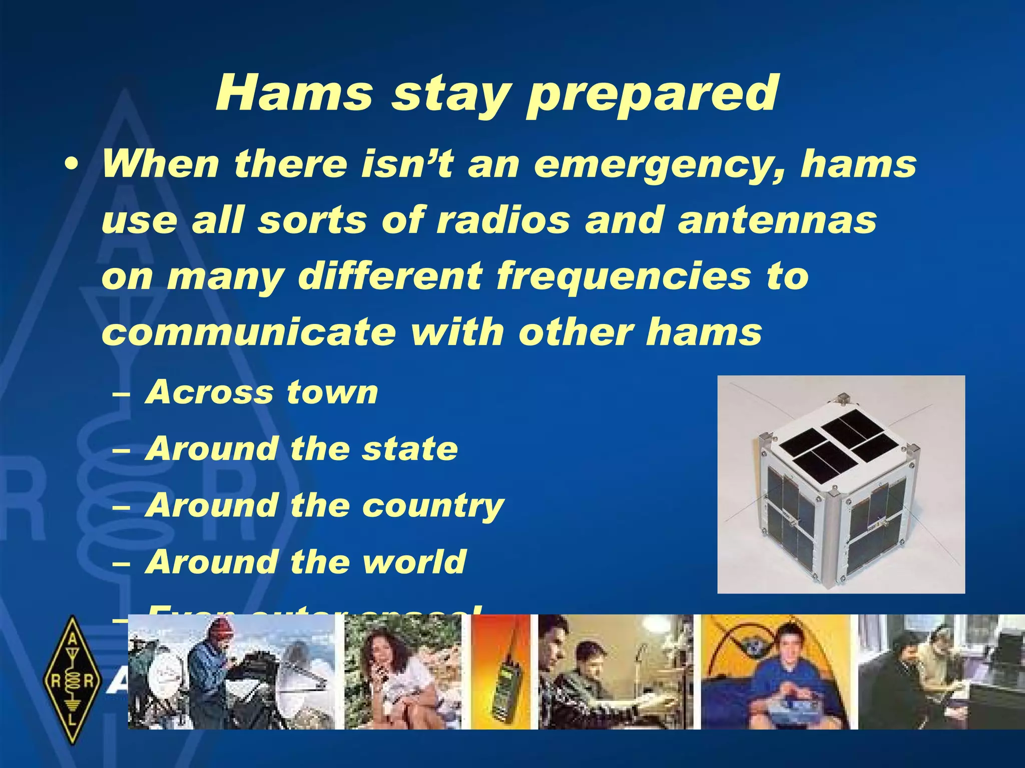 Hams stay prepared When there isn’t an emergency, hams use all sorts of radios and antennas on many different frequencies to communicate with other hams Across town Around the state Around the country Around the world Even outer space! 