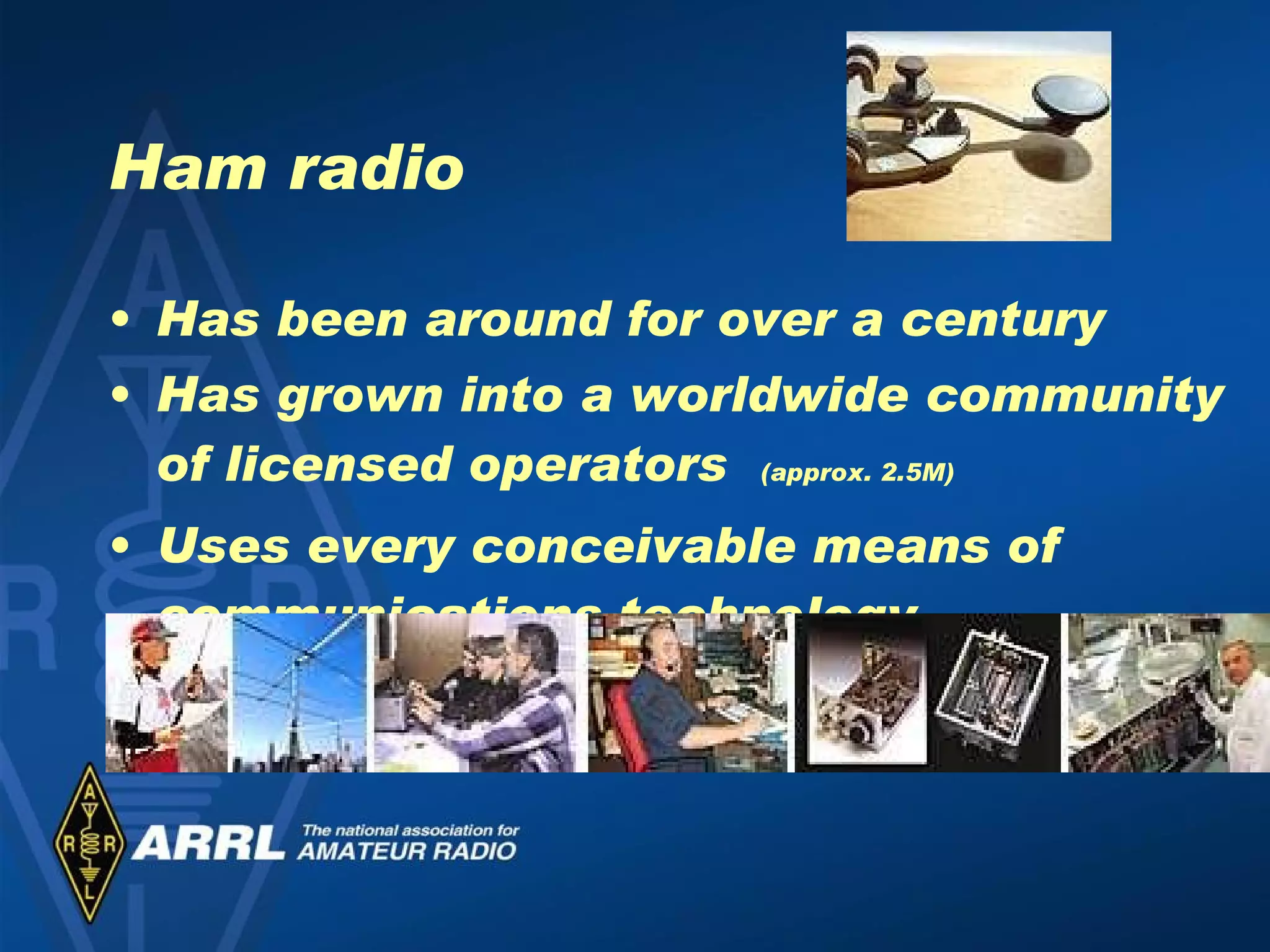Ham radio Has been around for over a century Has grown into a worldwide community of licensed operators  (approx. 2.5M) Uses every conceivable means of communications technology 