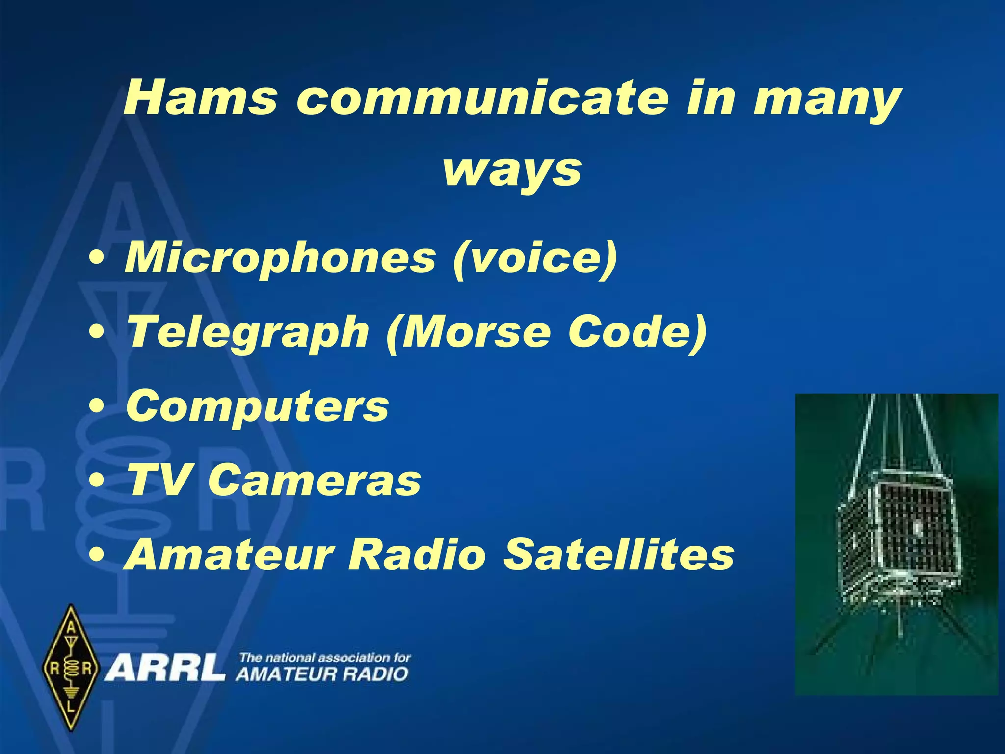 Hams communicate in many ways Microphones (voice) Telegraph (Morse Code) Computers TV Cameras Amateur Radio Satellites 