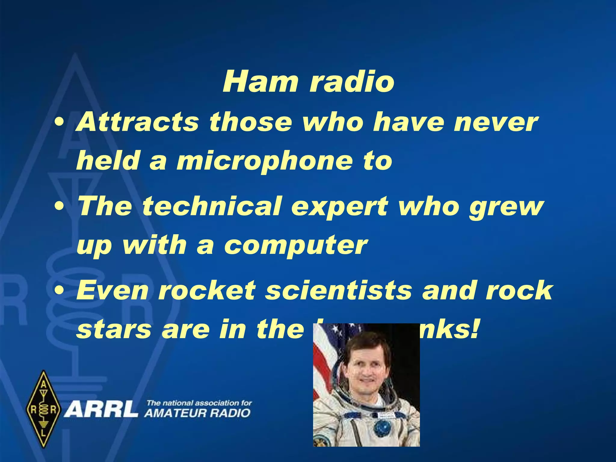 Ham radio Attracts those who have never held a microphone to The technical expert who grew up with a computer Even rocket scientists and rock stars are in the ham ranks! 