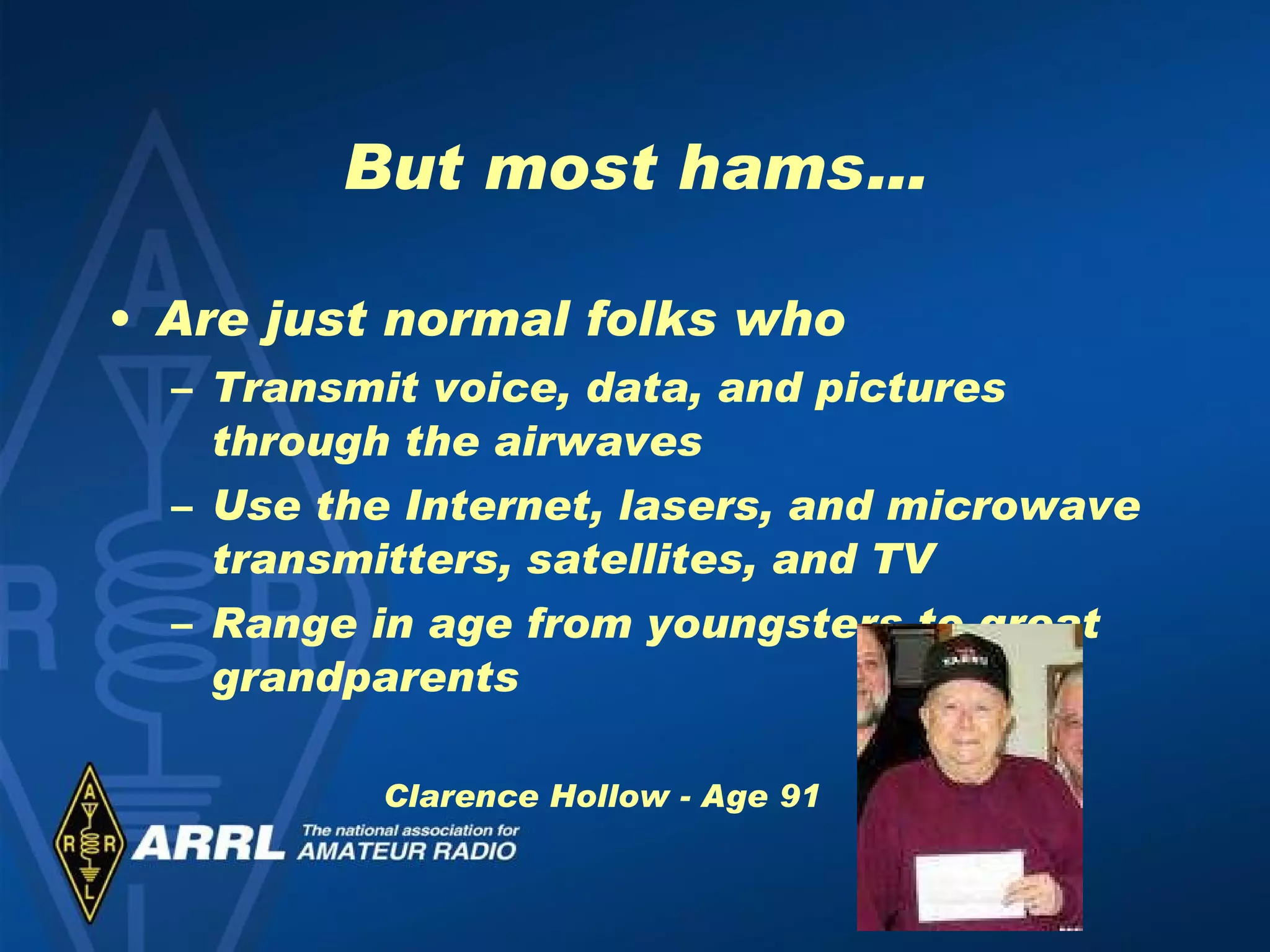 But most hams… Are just normal folks who  Transmit voice, data, and pictures through the airwaves Use the Internet, lasers, and microwave transmitters, satellites, and TV Range in age from youngsters to great grandparents Clarence Hollow - Age 91 