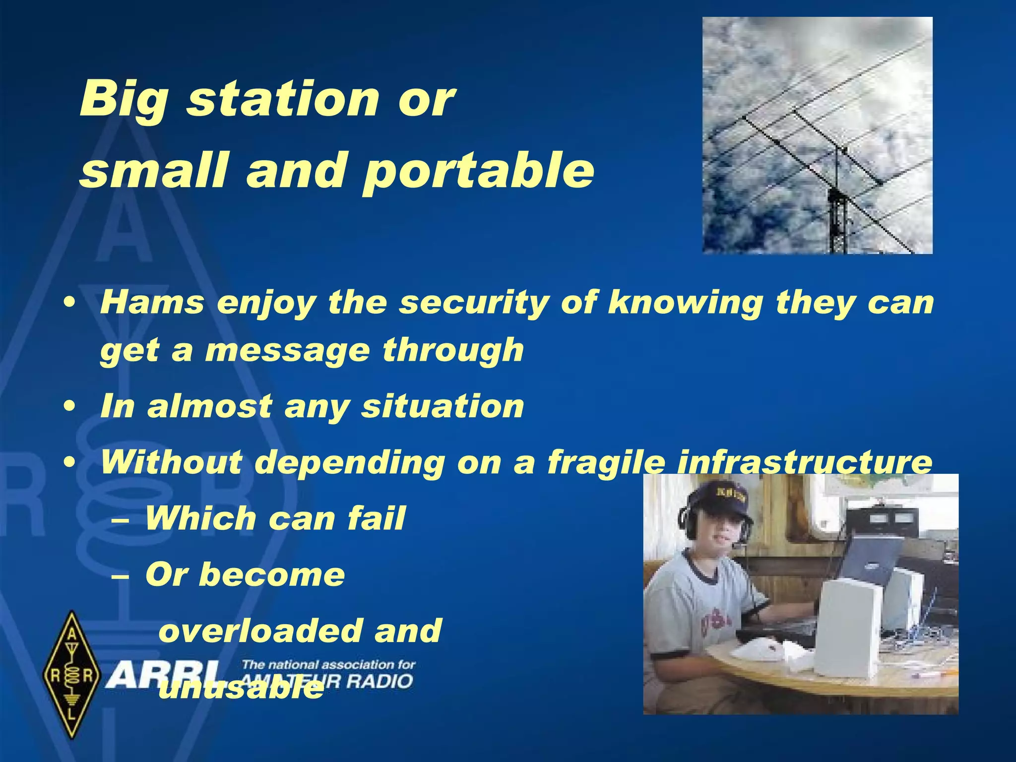 Big station or  small and portable Hams enjoy the security of knowing they can get a message through In almost any situation Without depending on a fragile infrastructure Which can fail Or become  overloaded and  unusable 