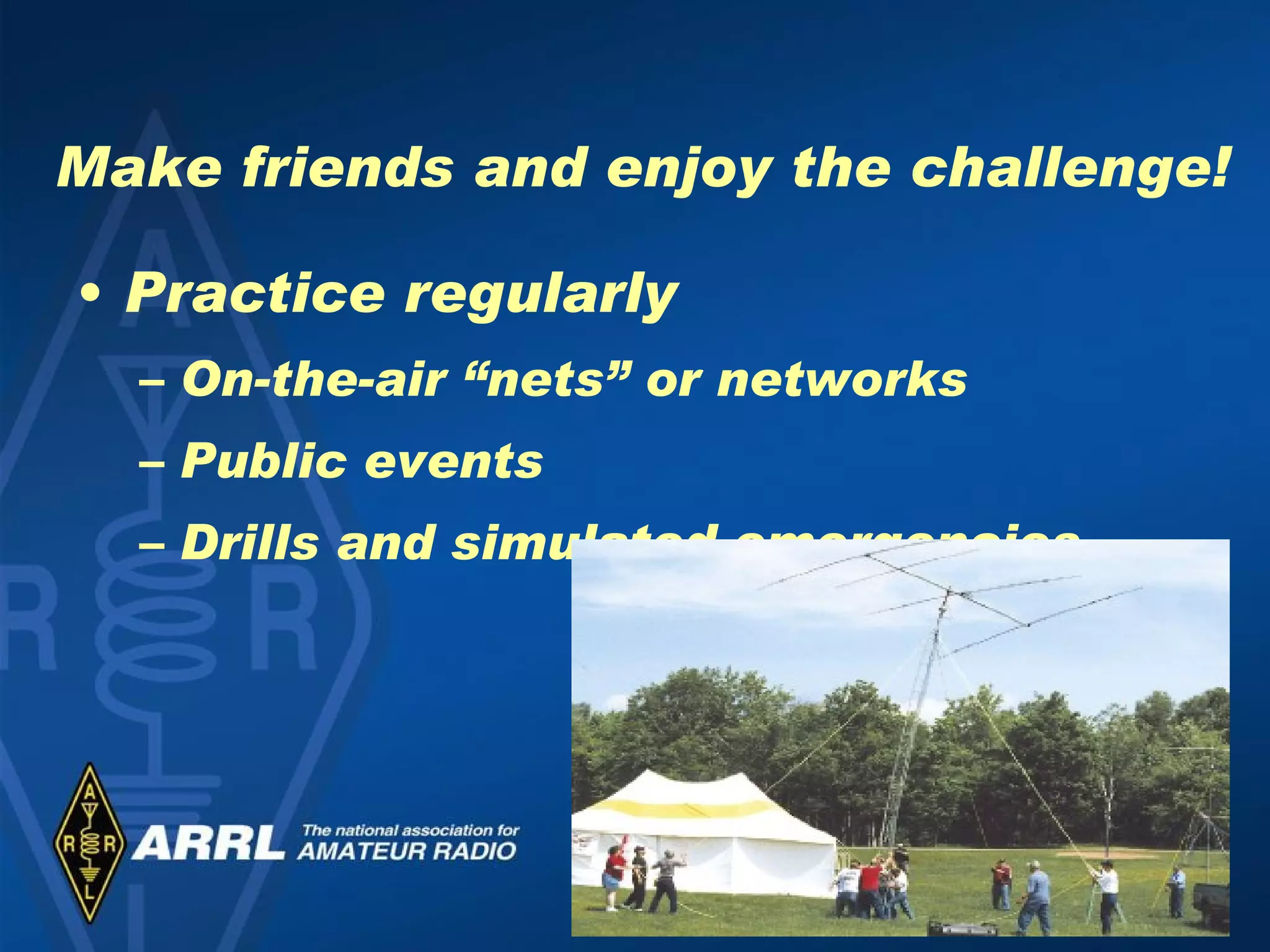 Make friends and enjoy the challenge! Practice regularly On-the-air “nets” or networks Public events Drills and simulated emergencies 