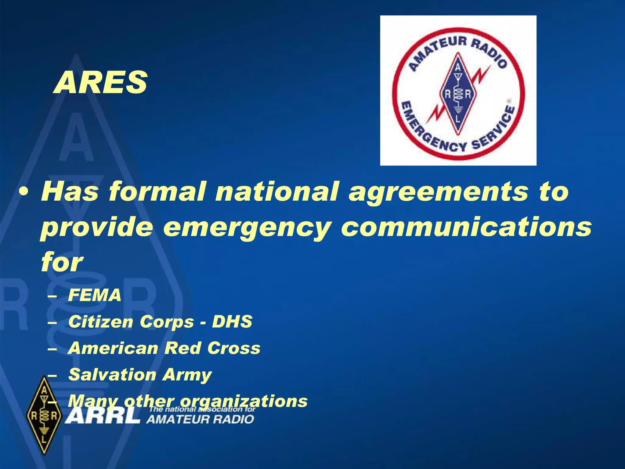 ARES Has formal national agreements to provide emergency communications for  FEMA Citizen Corps - DHS American Red Cross Salvation Army Many other organizations 