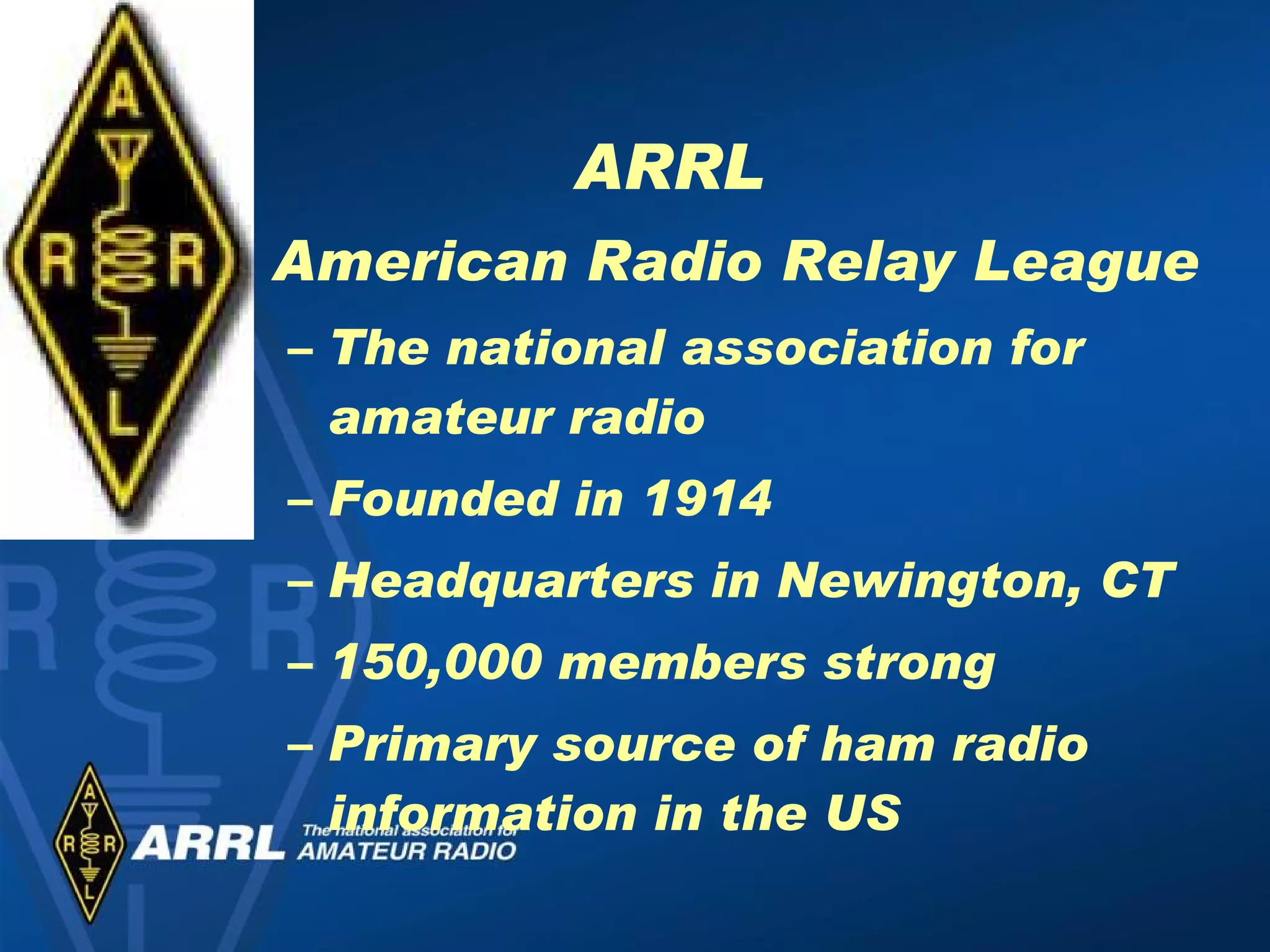 ARRL American Radio Relay League The national association for amateur radio Founded in 1914 Headquarters in Newington, CT 150,000 members strong Primary source of ham radio information in the US 