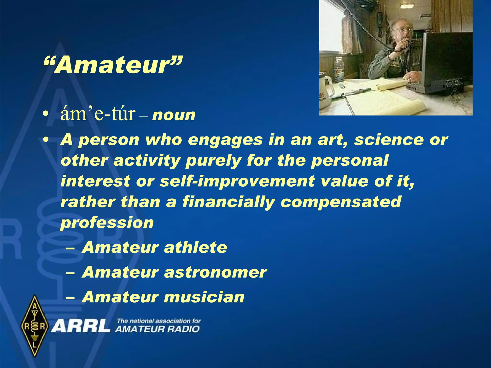 “ Amateur” ám’e-túr  –  noun A person who engages in an art, science or other activity purely for the personal interest or self-improvement value of it, rather than a financially compensated profession Amateur athlete Amateur astronomer Amateur musician 