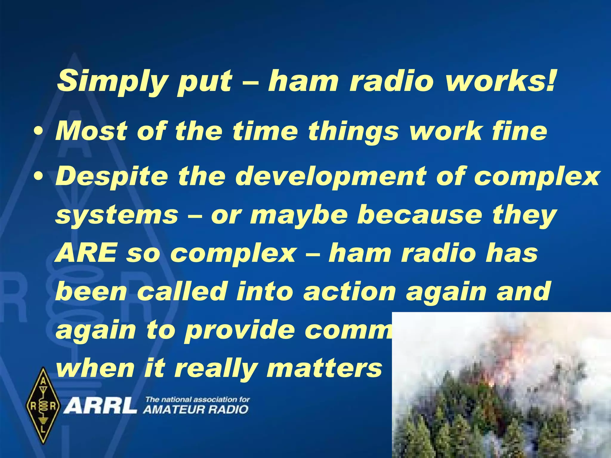 Simply put – ham radio works! Most of the time things work fine Despite the development of complex systems – or maybe because they ARE so complex – ham radio has been called into action again and again to provide communications when it really matters 
