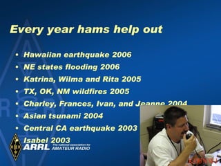 Every year hams help out Hawaiian earthquake 2006 NE states flooding 2006 Katrina, Wilma and Rita 2005 TX, OK, NM wildfires 2005 Charley, Frances, Ivan, and Jeanne 2004 Asian tsunami 2004 Central CA earthquake 2003 Isabel 2003 KD5NWJ 