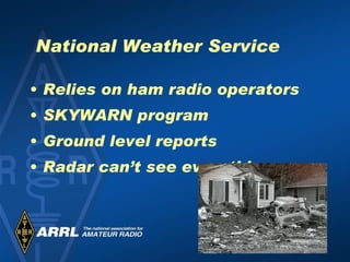 National Weather Service Relies on ham radio operators  SKYWARN program Ground level reports  Radar can’t see everything 