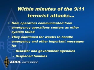 Within minutes of the 9/11 terrorist attacks… Ham operators communicated from emergency operations centers as other system failed They continued for weeks to handle emergency and other important messages for Disaster and government agencies Displaced families 