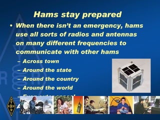 Hams stay prepared When there isn’t an emergency, hams use all sorts of radios and antennas on many different frequencies to communicate with other hams Across town Around the state Around the country Around the world Even outer space! 