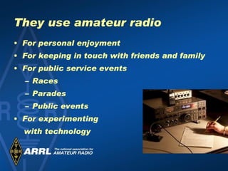 They use amateur radio For personal enjoyment For keeping in touch with friends and family For public service events  Races Parades Public events For experimenting  with technology 