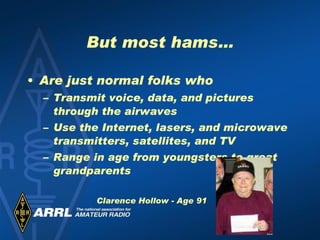 But most hams… Are just normal folks who  Transmit voice, data, and pictures through the airwaves Use the Internet, lasers, and microwave transmitters, satellites, and TV Range in age from youngsters to great grandparents Clarence Hollow - Age 91 