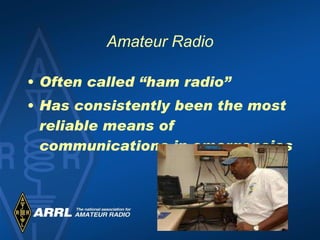 Amateur Radio Often called “ham radio” Has consistently been the most reliable means of communications in emergencies  