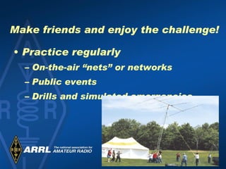 Make friends and enjoy the challenge! Practice regularly On-the-air “nets” or networks Public events Drills and simulated emergencies 