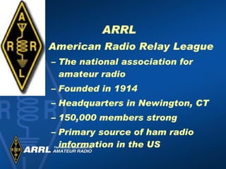 ARRL American Radio Relay League The national association for amateur radio Founded in 1914 Headquarters in Newington, CT 150,000 members strong Primary source of ham radio information in the US 