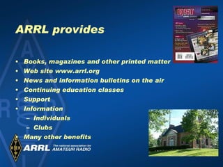 ARRL provides Books, magazines and other printed matter Web site www.arrl.org News and information bulletins on the air Continuing education classes Support Information Individuals Clubs Many other benefits 