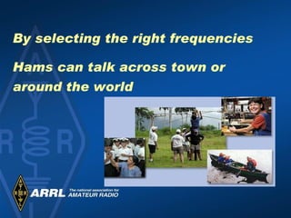 By selecting the right frequencies Hams can talk across town or  around the world 