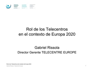 Rol de los Telecentros
                         en el contexto de Europa 2020


                                                      Gabriel Rissola
                       Director Gerente TELECENTRE EUROPE


Rol de los Telecentros enel contexto de Europa 2020
Gabriel Rissola, Telecentre-Europe                                      1
 
