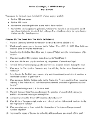 Global Challenges, c. 1900 CE-Today
Unit Review
To prepare for the unit exam (worth 25% of your quarter grade!):
 Review ALL key terms.
 Review ALL maps.
 Answer the practice questions at the end of each chapter.
 Answer the following review questions, which by no means is an exhaustive list of
everything that could be asked, but rather, a few critical questions for each chapter
that go over key developments.
Chapter 33: The Great War: The World in Upheaval
1. Why did Germany feel that its “Place in the Sun” had been denied to it?
2. Which smaller powers were involved in the Balkan Wars of 1912-1913? How did these
conflicts pave the way to World War I?
3. Describe the Schlieffen Plan. How was it stopped? What were the consequences of its
failure?
4. What new and terrible weapons were deployed in World War I?
5. What role did the war play in accelerating the process of woman suffrage?
6. How did British wartime propaganda misrepresent German actions during the war?
7. What were the Twenty-One Demands and how did they further sour Sino-Japanese
relations?
8. According to the Turkish government, why were its actions towards the Armenians a
“massacre” and not a “genocide”?
9. What promises did the British make to the Arabs, the French, and the Jews regarding
territory in the Middle East? In what way would these promises be problematic after
the war?
10. What events brought the U.S. into the war?
11. Why did German High Command resume the practice of unrestricted submarine
warfare? What was it trying to accomplish?
12. In what ways was the Treaty of Versailles a flawed peace?
13. What kinds of European-style social and cultural policies did Ataturk institute in the
new Republic of Turkey?
14. What new states were born out of the dissolution of the Austro-Hungarian and
Russian empires?
15. How was the image of Europe tarnished in Africa and Asia as a result of the war?
 