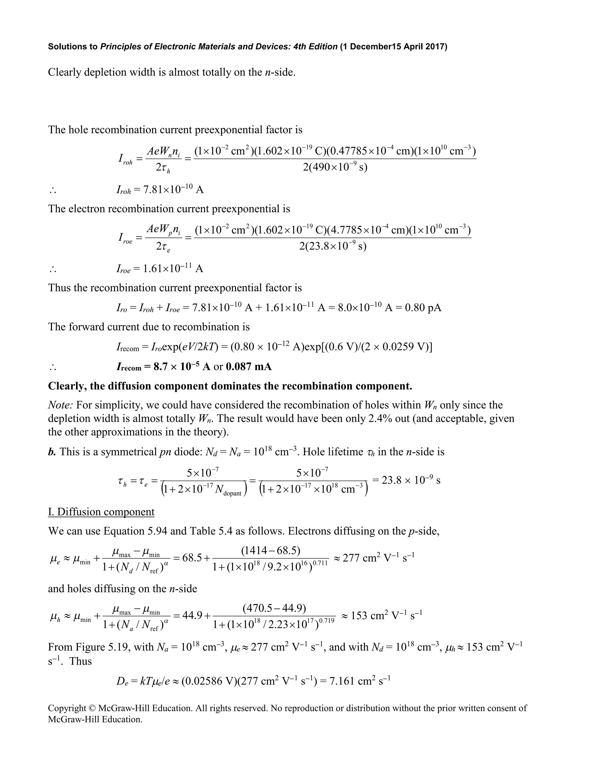 Solutions to Principles of Electronic Materials and Devices: 4th Edition (1 December15 April 2017)
Copyright © McGraw-Hill Education. All rights reserved. No reproduction or distribution without the prior written consent of
McGraw-Hill Education.
Clearly depletion width is almost totally on the n-side.
The hole recombination current preexponential factor is
)
s
10
490
(
2
)
cm
10
1
(
cm)
10
47785
.
0
)(
C
10
602
.
1
)(
cm
10
1
(
2 9
3
10
4
19
2
2
−
−
−
−
−
×
×
×
×
×
=
=
h
i
n
roh
n
AeW
I
τ
∴ Iroh = 7.81×10−10
A
The electron recombination current preexponential is
)
s
10
8
.
23
(
2
)
cm
10
1
(
cm)
10
7785
.
4
)(
C
10
602
.
1
)(
cm
10
1
(
2 9
3
10
4
19
2
2
−
−
−
−
−
×
×
×
×
×
=
=
e
i
p
roe
n
AeW
I
τ
∴ Iroe = 1.61×10−11
A
Thus the recombination current preexponential factor is
Iro = Iroh + Iroe = 7.81×10−10
A + 1.61×10−11
A = 8.0×10−10
A = 0.80 pA
The forward current due to recombination is
Irecom = Iroexp(eV/2kT) = (0.80 × 10−12
A)exp[(0.6 V)/(2 × 0.0259 V)]
∴ Irecom = 8.7 × 10−5 A or 0.087 mA
Clearly, the diffusion component dominates the recombination component.
Note: For simplicity, we could have considered the recombination of holes within Wn only since the
depletion width is almost totally Wn. The result would have been only 2.4% out (and acceptable, given
the other approximations in the theory).
b. This is a symmetrical pn diode: Nd = Na = 1018
cm−3
. Hole lifetime τh in the n-side is
( ) ( )
3
18
17
7
dopant
17
7
cm
10
10
2
1
10
5
10
2
1
10
5
−
−
−
−
−
×
×
+
×
=
×
+
×
=
=
N
e
h τ
τ = 23.8 × 10−9
s
I. Diffusion component
We can use Equation 5.94 and Table 5.4 as follows. Electrons diffusing on the p-side,
711
.
0
16
18
ref
min
max
min
)
10
2
.
9
/
10
1
(
1
)
5
.
68
1414
(
5
.
68
)
/
(
1 ×
×
+
−
+
=
+
−
+
≈ α
µ
µ
µ
µ
N
Nd
e ≈ 277 cm2
V−1
s−1
and holes diffusing on the n-side
719
.
0
17
18
ref
min
max
min
)
10
23
.
2
/
10
1
(
1
)
9
.
44
5
.
470
(
9
.
44
)
/
(
1 ×
×
+
−
+
=
+
−
+
≈ α
µ
µ
µ
µ
N
Na
h ≈ 153 cm2
V−1
s−1
From Figure 5.19, with Na = 1018
cm−3
, µe ≈ 277 cm2
V−1
s−1
, and with Nd = 1018
cm−3
, µh ≈ 153 cm2
V−1
s−1
. Thus
De = kTµe/e ≈ (0.02586 V)(277 cm2
V−1
s−1
) = 7.161 cm2
s−1
 