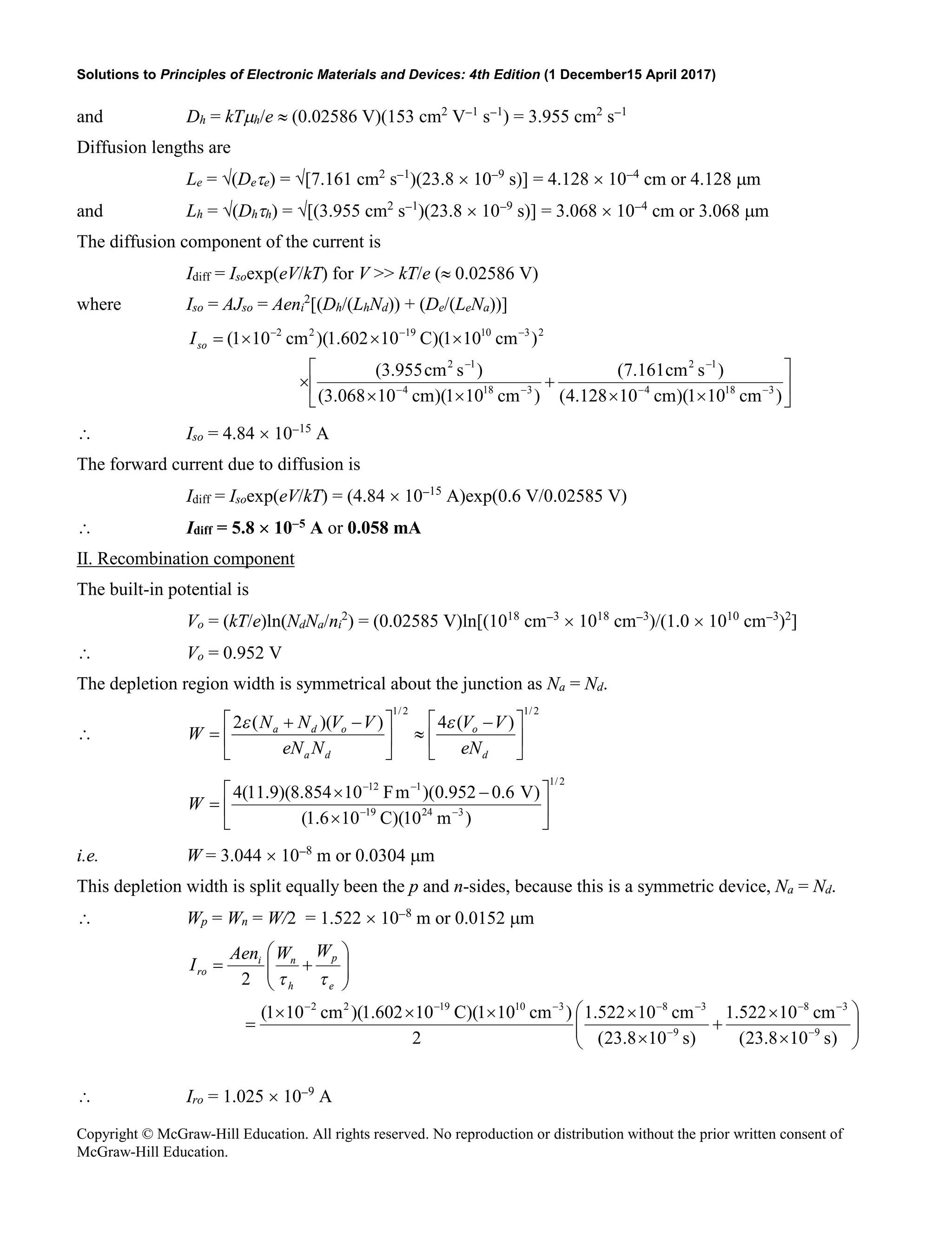 Solutions to Principles of Electronic Materials and Devices: 4th Edition (1 December15 April 2017)
Copyright © McGraw-Hill Education. All rights reserved. No reproduction or distribution without the prior written consent of
McGraw-Hill Education.
and Dh = kTµh/e ≈ (0.02586 V)(153 cm2
V−1
s−1
) = 3.955 cm2
s−1
Diffusion lengths are
Le = √(Deτe) = √[7.161 cm2
s−1
)(23.8 × 10−9
s)] = 4.128 × 10−4
cm or 4.128 µm
and Lh = √(Dhτh) = √[(3.955 cm2
s−1
)(23.8 × 10−9
s)] = 3.068 × 10−4
cm or 3.068 µm
The diffusion component of the current is
Idiff = Isoexp(eV/kT) for V >> kT/e (≈ 0.02586 V)
where Iso = AJso = Aeni
2
[(Dh/(LhNd)) + (De/(LeNa))]






×
×
+
×
×
×
×
×
×
=
−
−
−
−
−
−
−
−
−
)
cm
10
1
)(
cm
10
128
.
4
(
)
s
cm
161
.
7
(
)
cm
10
1
)(
cm
10
068
.
3
(
)
s
cm
955
.
3
(
)
cm
10
1
)(
C
10
602
.
1
)(
cm
10
1
(
3
18
4
1
2
3
18
4
1
2
2
3
10
19
2
2
so
I
∴ Iso = 4.84 × 10−15
A
The forward current due to diffusion is
Idiff = Isoexp(eV/kT) = (4.84 × 10−15
A)exp(0.6 V/0.02585 V)
∴ Idiff = 5.8 × 10−5 A or 0.058 mA
II. Recombination component
The built-in potential is
Vo = (kT/e)ln(NdNa/ni
2
) = (0.02585 V)ln[(1018
cm−3
× 1018
cm−3
)/(1.0 × 1010
cm−3
)2
]
∴ Vo = 0.952 V
The depletion region width is symmetrical about the junction as Na = Nd.
∴
2
/
1
2
/
1
)
(
4
)
)(
(
2





 −
≈





 −
+
=
d
o
d
a
o
d
a
eN
V
V
N
eN
V
V
N
N
W
ε
ε
2
/
1
3
24
19
1
12
)
m
10
)(
C
10
6
.
1
(
)
V
6
.
0
952
.
0
)(
m
F
10
854
.
8
)(
9
.
11
(
4






×
−
×
= −
−
−
−
W
i.e. W = 3.044 × 10−8
m or 0.0304 µm
This depletion width is split equally been the p and n-sides, because this is a symmetric device, Na = Nd.
∴ Wp = Wn = W/2 = 1.522 × 10−8
m or 0.0152 µm








×
×
+
×
×
×
×
×
=








+
=
−
−
−
−
−
−
−
−
−
)
s
10
8
.
23
(
cm
10
522
.
1
)
s
10
8
.
23
(
cm
10
522
.
1
2
)
cm
10
1
)(
C
10
602
.
1
)(
cm
10
1
(
2
9
3
8
9
3
8
3
10
19
2
2
e
p
h
n
i
ro
W
W
Aen
I
τ
τ
∴ Iro = 1.025 × 10−9
A
 