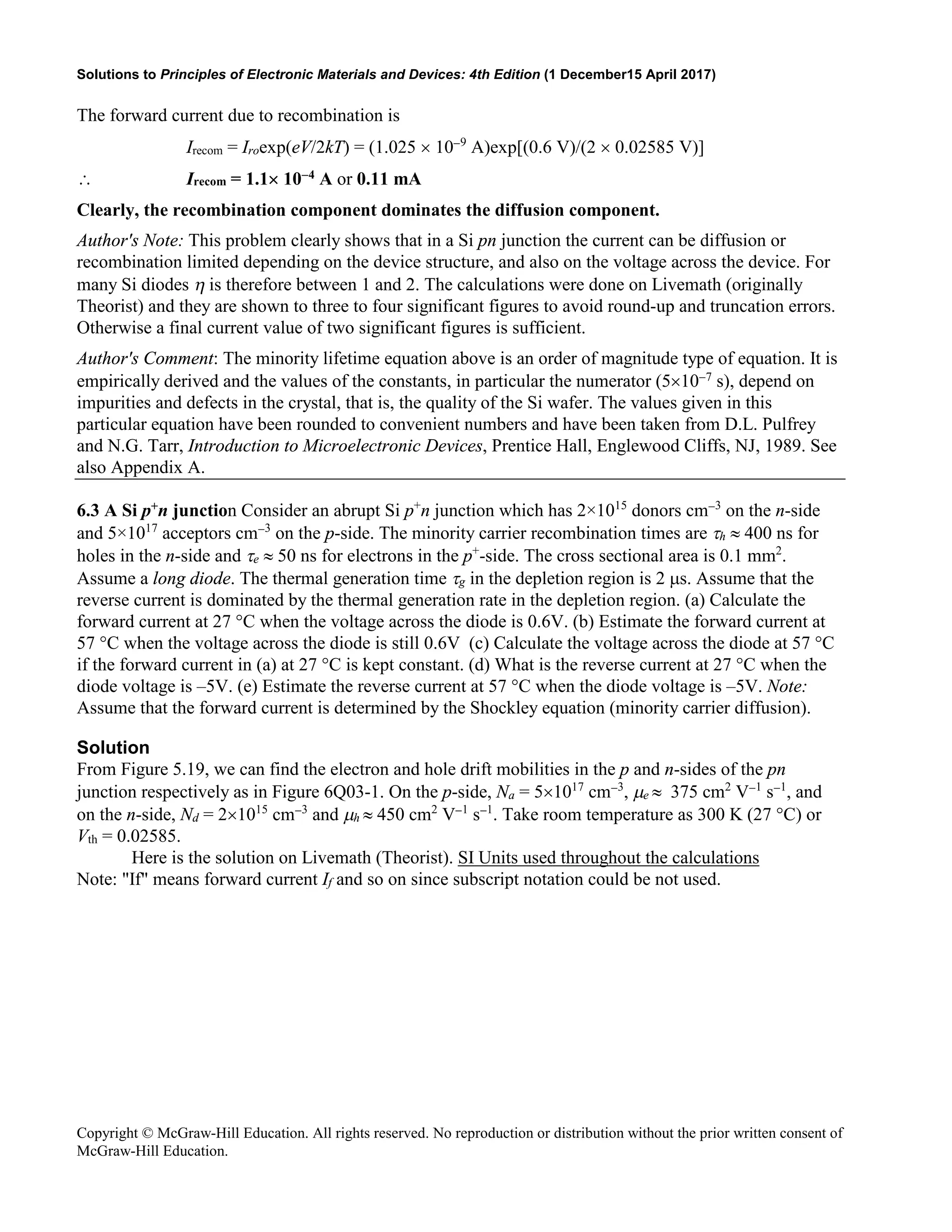 Solutions to Principles of Electronic Materials and Devices: 4th Edition (1 December15 April 2017)
Copyright © McGraw-Hill Education. All rights reserved. No reproduction or distribution without the prior written consent of
McGraw-Hill Education.
The forward current due to recombination is
Irecom = Iroexp(eV/2kT) = (1.025 × 10−9
A)exp[(0.6 V)/(2 × 0.02585 V)]
∴ Irecom = 1.1× 10−4 A or 0.11 mA
Clearly, the recombination component dominates the diffusion component.
Author's Note: This problem clearly shows that in a Si pn junction the current can be diffusion or
recombination limited depending on the device structure, and also on the voltage across the device. For
many Si diodes η is therefore between 1 and 2. The calculations were done on Livemath (originally
Theorist) and they are shown to three to four significant figures to avoid round-up and truncation errors.
Otherwise a final current value of two significant figures is sufficient.
Author's Comment: The minority lifetime equation above is an order of magnitude type of equation. It is
empirically derived and the values of the constants, in particular the numerator (5×10−7 s), depend on
impurities and defects in the crystal, that is, the quality of the Si wafer. The values given in this
particular equation have been rounded to convenient numbers and have been taken from D.L. Pulfrey
and N.G. Tarr, Introduction to Microelectronic Devices, Prentice Hall, Englewood Cliffs, NJ, 1989. See
also Appendix A.
6.3 A Si p+n junction Consider an abrupt Si p+
n junction which has 2×1015
donors cm−3
on the n-side
and 5×1017
acceptors cm−3
on the p-side. The minority carrier recombination times are τh ≈ 400 ns for
holes in the n-side and τe ≈ 50 ns for electrons in the p+
-side. The cross sectional area is 0.1 mm2
.
Assume a long diode. The thermal generation time τg in the depletion region is 2 µs. Assume that the
reverse current is dominated by the thermal generation rate in the depletion region. (a) Calculate the
forward current at 27 °C when the voltage across the diode is 0.6V. (b) Estimate the forward current at
57 °C when the voltage across the diode is still 0.6V (c) Calculate the voltage across the diode at 57 °C
if the forward current in (a) at 27 °C is kept constant. (d) What is the reverse current at 27 °C when the
diode voltage is –5V. (e) Estimate the reverse current at 57 °C when the diode voltage is –5V. Note:
Assume that the forward current is determined by the Shockley equation (minority carrier diffusion).
Solution
From Figure 5.19, we can find the electron and hole drift mobilities in the p and n-sides of the pn
junction respectively as in Figure 6Q03-1. On the p-side, Na = 5×1017
cm−3
, µe ≈ 375 cm2
V−1
s−1
, and
on the n-side, Nd = 2×1015
cm−3
and µh ≈ 450 cm2
V−1
s−1
. Take room temperature as 300 K (27 °C) or
Vth = 0.02585.
Here is the solution on Livemath (Theorist). SI Units used throughout the calculations
Note: "If" means forward current If and so on since subscript notation could be not used.
 