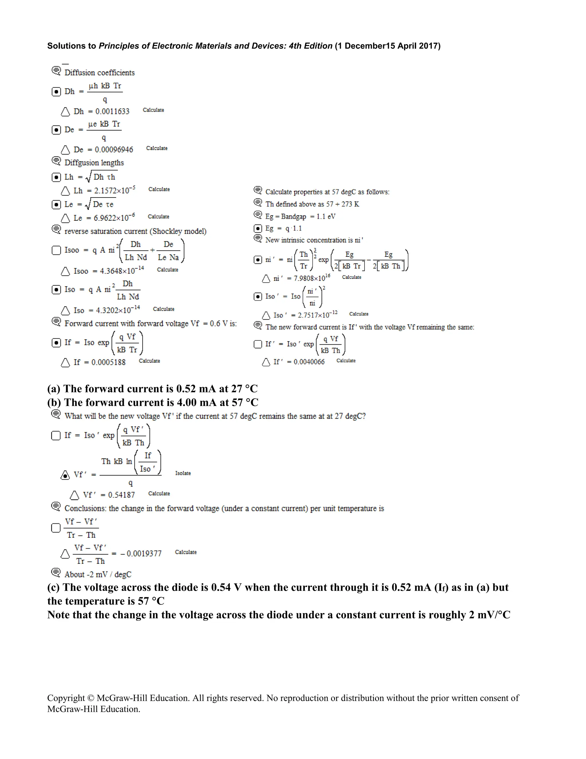 Solutions to Principles of Electronic Materials and Devices: 4th Edition (1 December15 April 2017)
Copyright © McGraw-Hill Education. All rights reserved. No reproduction or distribution without the prior written consent of
McGraw-Hill Education.
(a) The forward current is 0.52 mA at 27 °C
(b) The forward current is 4.00 mA at 57 °C
(c) The voltage across the diode is 0.54 V when the current through it is 0.52 mA (If) as in (a) but
the temperature is 57 °C
Note that the change in the voltage across the diode under a constant current is roughly 2 mV/°C
 
