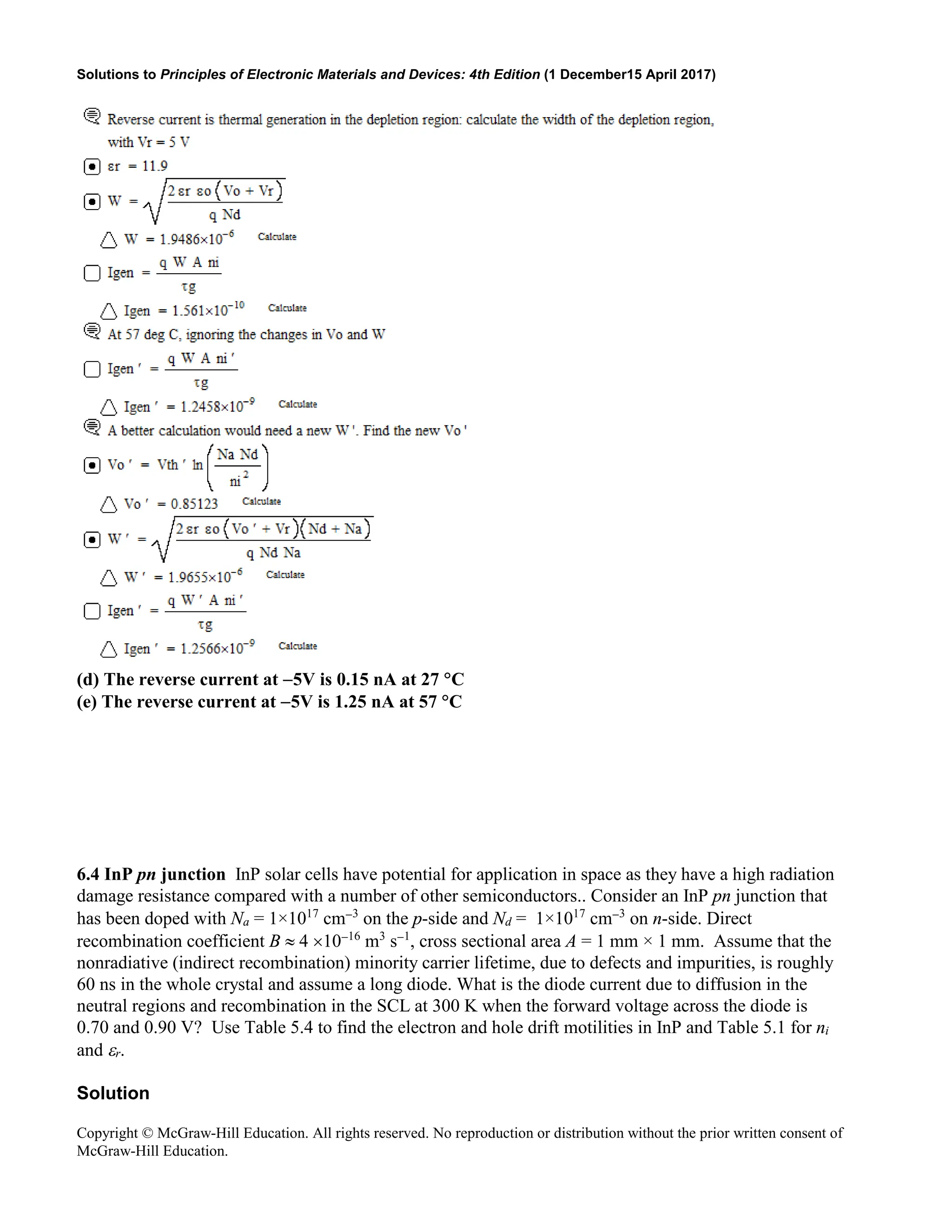 Solutions to Principles of Electronic Materials and Devices: 4th Edition (1 December15 April 2017)
Copyright © McGraw-Hill Education. All rights reserved. No reproduction or distribution without the prior written consent of
McGraw-Hill Education.
(d) The reverse current at −5V is 0.15 nA at 27 °C
(e) The reverse current at −5V is 1.25 nA at 57 °C
6.4 InP pn junction InP solar cells have potential for application in space as they have a high radiation
damage resistance compared with a number of other semiconductors.. Consider an InP pn junction that
has been doped with Na = 1×1017
cm−3
on the p-side and Nd = 1×1017
cm−3
on n-side. Direct
recombination coefficient B ≈ 4 ×10−16
m3
s−1
, cross sectional area A = 1 mm × 1 mm. Assume that the
nonradiative (indirect recombination) minority carrier lifetime, due to defects and impurities, is roughly
60 ns in the whole crystal and assume a long diode. What is the diode current due to diffusion in the
neutral regions and recombination in the SCL at 300 K when the forward voltage across the diode is
0.70 and 0.90 V? Use Table 5.4 to find the electron and hole drift motilities in InP and Table 5.1 for ni
and εr.
Solution
 