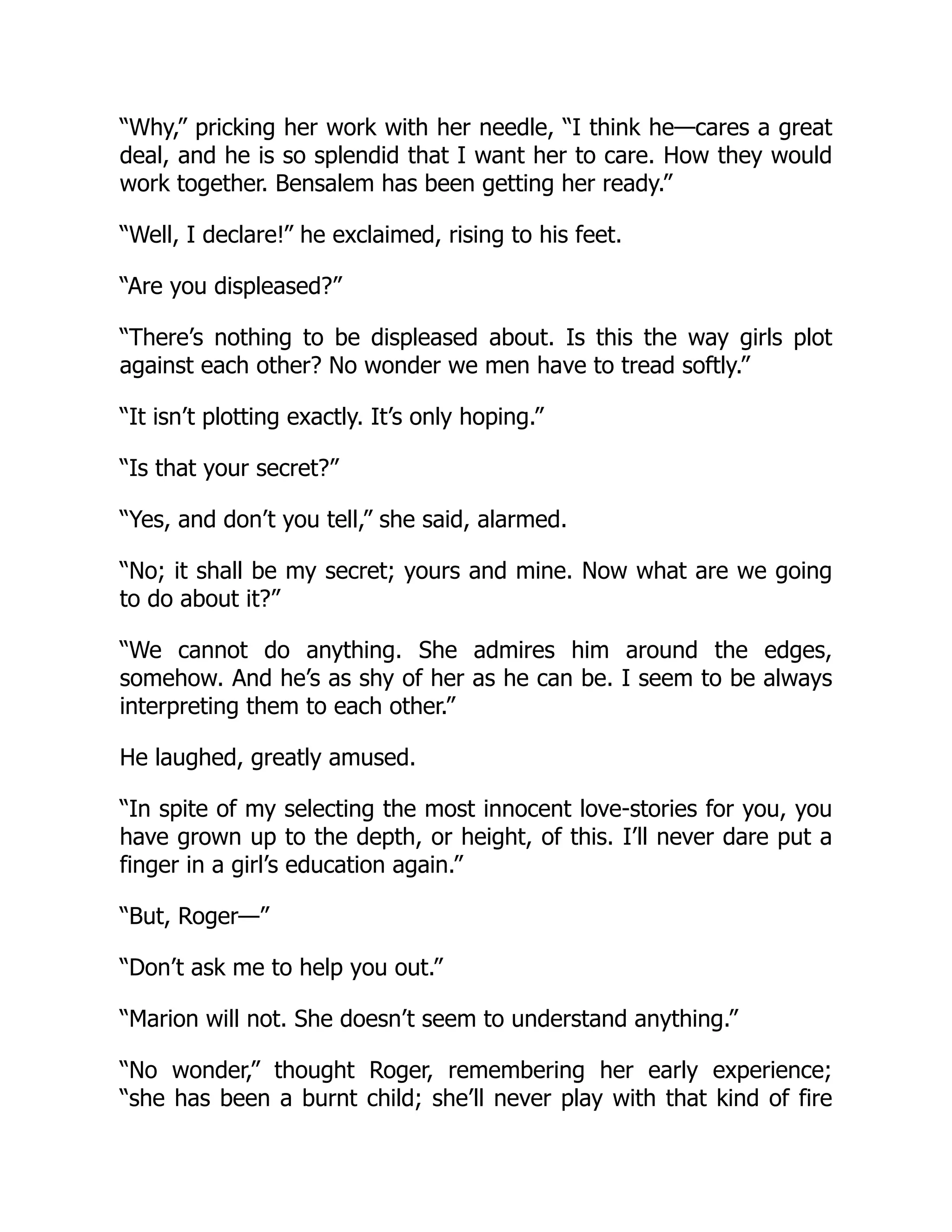 “Why,” pricking her work with her needle, “I think he—cares a great
deal, and he is so splendid that I want her to care. How they would
work together. Bensalem has been getting her ready.”
“Well, I declare!” he exclaimed, rising to his feet.
“Are you displeased?”
“There’s nothing to be displeased about. Is this the way girls plot
against each other? No wonder we men have to tread softly.”
“It isn’t plotting exactly. It’s only hoping.”
“Is that your secret?”
“Yes, and don’t you tell,” she said, alarmed.
“No; it shall be my secret; yours and mine. Now what are we going
to do about it?”
“We cannot do anything. She admires him around the edges,
somehow. And he’s as shy of her as he can be. I seem to be always
interpreting them to each other.”
He laughed, greatly amused.
“In spite of my selecting the most innocent love-stories for you, you
have grown up to the depth, or height, of this. I’ll never dare put a
finger in a girl’s education again.”
“But, Roger—”
“Don’t ask me to help you out.”
“Marion will not. She doesn’t seem to understand anything.”
“No wonder,” thought Roger, remembering her early experience;
“she has been a burnt child; she’ll never play with that kind of fire
 