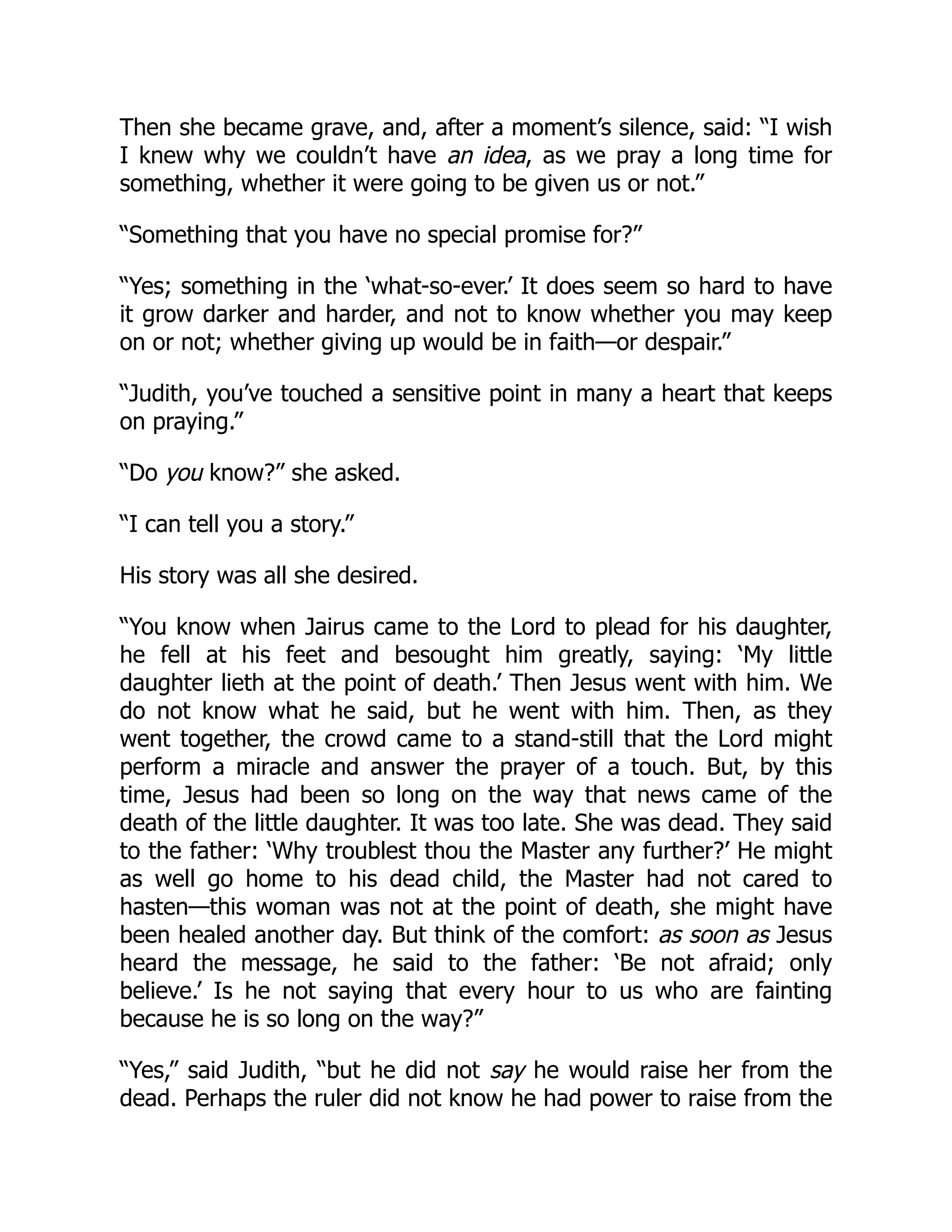 Then she became grave, and, after a moment’s silence, said: “I wish
I knew why we couldn’t have an idea, as we pray a long time for
something, whether it were going to be given us or not.”
“Something that you have no special promise for?”
“Yes; something in the ‘what-so-ever.’ It does seem so hard to have
it grow darker and harder, and not to know whether you may keep
on or not; whether giving up would be in faith—or despair.”
“Judith, you’ve touched a sensitive point in many a heart that keeps
on praying.”
“Do you know?” she asked.
“I can tell you a story.”
His story was all she desired.
“You know when Jairus came to the Lord to plead for his daughter,
he fell at his feet and besought him greatly, saying: ‘My little
daughter lieth at the point of death.’ Then Jesus went with him. We
do not know what he said, but he went with him. Then, as they
went together, the crowd came to a stand-still that the Lord might
perform a miracle and answer the prayer of a touch. But, by this
time, Jesus had been so long on the way that news came of the
death of the little daughter. It was too late. She was dead. They said
to the father: ‘Why troublest thou the Master any further?’ He might
as well go home to his dead child, the Master had not cared to
hasten—this woman was not at the point of death, she might have
been healed another day. But think of the comfort: as soon as Jesus
heard the message, he said to the father: ‘Be not afraid; only
believe.’ Is he not saying that every hour to us who are fainting
because he is so long on the way?”
“Yes,” said Judith, “but he did not say he would raise her from the
dead. Perhaps the ruler did not know he had power to raise from the
 